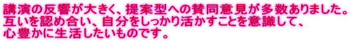 講演の反響が大きく、提案型への賛同意見が多数ありました。 互いを認め合い、自分をしっかり活かすことを意識して、 心豊かに生活したいものです。